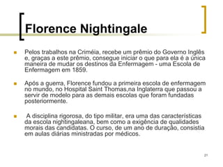 21
Florence Nightingale
 Pelos trabalhos na Criméia, recebe um prêmio do Governo Inglês
e, graças a este prêmio, consegue iniciar o que para ela é a única
maneira de mudar os destinos da Enfermagem - uma Escola de
Enfermagem em 1859.
 Após a guerra, Florence fundou a primeira escola de enfermagem
no mundo, no Hospital Saint Thomas,na Inglaterra que passou a
servir de modelo para as demais escolas que foram fundadas
posteriormente.
 A disciplina rigorosa, do tipo militar, era uma das características
da escola nightingaleana, bem como a exigência de qualidades
morais das candidatas. O curso, de um ano de duração, consistia
em aulas diárias ministradas por médicos.
 