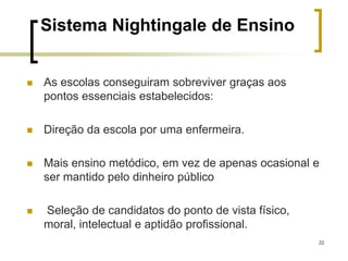 22
Sistema Nightingale de Ensino
 As escolas conseguiram sobreviver graças aos
pontos essenciais estabelecidos:
 Direção da escola por uma enfermeira.
 Mais ensino metódico, em vez de apenas ocasional e
ser mantido pelo dinheiro público
 Seleção de candidatos do ponto de vista físico,
moral, intelectual e aptidão profissional.
 