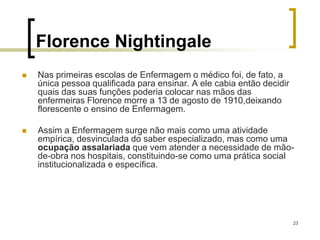 23
Florence Nightingale
 Nas primeiras escolas de Enfermagem o médico foi, de fato, a
única pessoa qualificada para ensinar. A ele cabia então decidir
quais das suas funções poderia colocar nas mãos das
enfermeiras Florence morre a 13 de agosto de 1910,deixando
florescente o ensino de Enfermagem.
 Assim a Enfermagem surge não mais como uma atividade
empírica, desvinculada do saber especializado, mas como uma
ocupação assalariada que vem atender a necessidade de mão-
de-obra nos hospitais, constituindo-se como uma prática social
institucionalizada e específica.
 