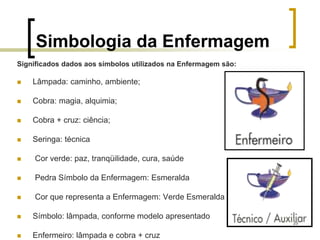25
Simbologia da Enfermagem
Significados dados aos símbolos utilizados na Enfermagem são:
 Lâmpada: caminho, ambiente;
 Cobra: magia, alquimia;
 Cobra + cruz: ciência;
 Seringa: técnica
 Cor verde: paz, tranqüilidade, cura, saúde
 Pedra Símbolo da Enfermagem: Esmeralda
 Cor que representa a Enfermagem: Verde Esmeralda
 Símbolo: lâmpada, conforme modelo apresentado
 Enfermeiro: lâmpada e cobra + cruz
 