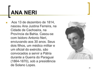 26
ANA NERI
 Aos 13 de dezembro de 1814,
nasceu Ana Justina Ferreira, na
Cidade de Cachoeira, na
Província da Bahia. Casou-se
com Isidoro Antonio Neri,
enviuvando aos 30 anos. Seus
dois filhos, um médico militar e
um oficial do exército, são
convocados a servir a Pátria
durante a Guerra do Paraguai
(1864-1870), sob a presidência
de Solano Lopes.
 