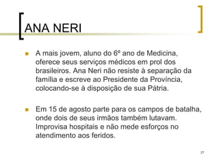 27
ANA NERI
 A mais jovem, aluno do 6º ano de Medicina,
oferece seus serviços médicos em prol dos
brasileiros. Ana Neri não resiste à separação da
família e escreve ao Presidente da Província,
colocando-se à disposição de sua Pátria.
 Em 15 de agosto parte para os campos de batalha,
onde dois de seus irmãos também lutavam.
Improvisa hospitais e não mede esforços no
atendimento aos feridos.
 