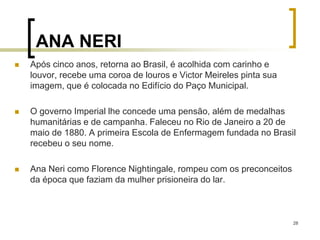 28
ANA NERI
 Após cinco anos, retorna ao Brasil, é acolhida com carinho e
louvor, recebe uma coroa de louros e Victor Meireles pinta sua
imagem, que é colocada no Edifício do Paço Municipal.
 O governo Imperial lhe concede uma pensão, além de medalhas
humanitárias e de campanha. Faleceu no Rio de Janeiro a 20 de
maio de 1880. A primeira Escola de Enfermagem fundada no Brasil
recebeu o seu nome.
 Ana Neri como Florence Nightingale, rompeu com os preconceitos
da época que faziam da mulher prisioneira do lar.
 