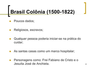 29
Brasil Colônia (1500-1822)
 Poucos dados;
 Religiosos, escravos;
 Qualquer pessoa poderia iniciar-se na prática do
cuidar;
 As santas casas como um marco hospitalar;
 Personagens como: Frei Fabiano de Cristo e o
Jesuíta José de Anchieta.
 