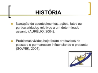 3
HISTÓRIA
 Narração de acontecimentos, ações, fatos ou
particularidades relativos a um determinado
assunto (AURÉLIO, 2004).
 Problemas vividos hoje foram produzidos no
passado e permanecem influenciando o presente
(SOWEK, 2004).
 