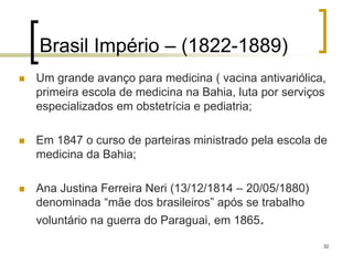 32
Brasil Império – (1822-1889)
 Um grande avanço para medicina ( vacina antivariólica,
primeira escola de medicina na Bahia, luta por serviços
especializados em obstetrícia e pediatria;
 Em 1847 o curso de parteiras ministrado pela escola de
medicina da Bahia;
 Ana Justina Ferreira Neri (13/12/1814 – 20/05/1880)
denominada “mãe dos brasileiros” após se trabalho
voluntário na guerra do Paraguai, em 1865.
 