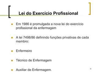 35
Lei do Exercício Profissional
 Em 1986 é promulgada a nova lei do exercício
profissional da enfermagem
 A lei 7498/86 definindo funções privativas de cada
membro:
 Enfermeiro
 Técnico de Enfermagem
 Auxiliar de Enfermagem.
 