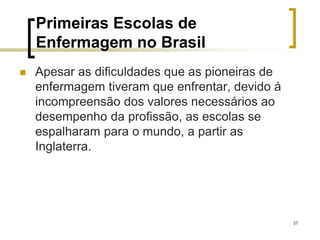 37
Primeiras Escolas de
Enfermagem no Brasil
 Apesar as dificuldades que as pioneiras de
enfermagem tiveram que enfrentar, devido á
incompreensão dos valores necessários ao
desempenho da profissão, as escolas se
espalharam para o mundo, a partir as
Inglaterra.
 
