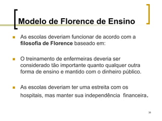 38
Modelo de Florence de Ensino
 As escolas deveriam funcionar de acordo com a
filosofia de Florence baseado em:
 O treinamento de enfermeiras deveria ser
considerado tão importante quanto qualquer outra
forma de ensino e mantido com o dinheiro público.
 As escolas deveriam ter uma estreita com os
hospitais, mas manter sua independência financeira.
 