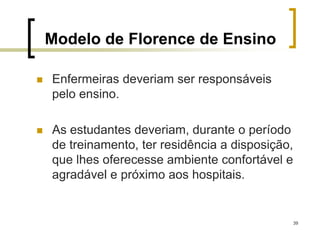 39
Modelo de Florence de Ensino
 Enfermeiras deveriam ser responsáveis
pelo ensino.
 As estudantes deveriam, durante o período
de treinamento, ter residência a disposição,
que lhes oferecesse ambiente confortável e
agradável e próximo aos hospitais.
 