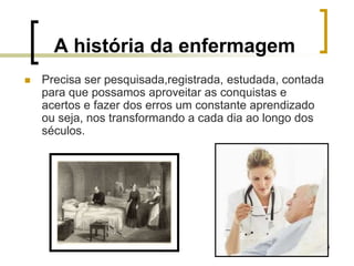 4
A história da enfermagem
 Precisa ser pesquisada,registrada, estudada, contada
para que possamos aproveitar as conquistas e
acertos e fazer dos erros um constante aprendizado
ou seja, nos transformando a cada dia ao longo dos
séculos.
 