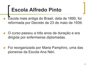 40
Escola Alfredo Pinto
 Escola mais antiga do Brasil, data de 1890, foi
reformada por Decreto de 23 de maio de 1939.
 O curso passou a três anos de duração e era
dirigida por enfermeiras diplomadas.
 Foi reorganizada por Maria Pamphiro, uma das
pioneiras da Escola Ana Néri.
 