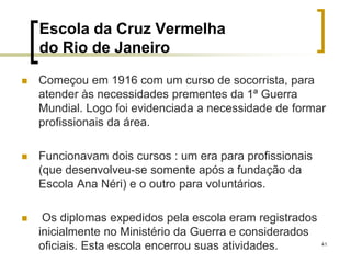 41
Escola da Cruz Vermelha
do Rio de Janeiro
 Começou em 1916 com um curso de socorrista, para
atender às necessidades prementes da 1ª Guerra
Mundial. Logo foi evidenciada a necessidade de formar
profissionais da área.
 Funcionavam dois cursos : um era para profissionais
(que desenvolveu-se somente após a fundação da
Escola Ana Néri) e o outro para voluntários.
 Os diplomas expedidos pela escola eram registrados
inicialmente no Ministério da Guerra e considerados
oficiais. Esta escola encerrou suas atividades.
 
