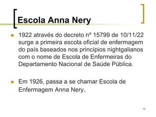42
Escola Anna Nery
 1922 através do decreto nº 15799 de 10/11/22
surge a primeira escola oficial de enfermagem
do país baseados nos princípios nightgalianos
com o nome de Escola de Enfermeiras do
Departamento Nacional de Saúde Pública.
 Em 1926, passa a se chamar Escola de
Enfermagem Anna Nery.
 