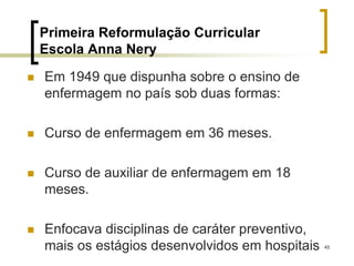 45
Primeira Reformulação Curricular
Escola Anna Nery
 Em 1949 que dispunha sobre o ensino de
enfermagem no país sob duas formas:
 Curso de enfermagem em 36 meses.
 Curso de auxiliar de enfermagem em 18
meses.
 Enfocava disciplinas de caráter preventivo,
mais os estágios desenvolvidos em hospitais
 