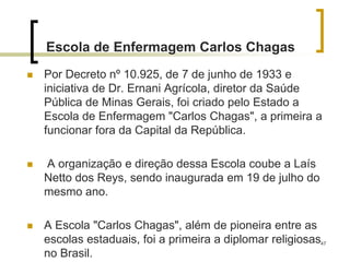 47
Escola de Enfermagem Carlos Chagas
 Por Decreto nº 10.925, de 7 de junho de 1933 e
iniciativa de Dr. Ernani Agrícola, diretor da Saúde
Pública de Minas Gerais, foi criado pelo Estado a
Escola de Enfermagem "Carlos Chagas", a primeira a
funcionar fora da Capital da República.
 A organização e direção dessa Escola coube a Laís
Netto dos Reys, sendo inaugurada em 19 de julho do
mesmo ano.
 A Escola "Carlos Chagas", além de pioneira entre as
escolas estaduais, foi a primeira a diplomar religiosas
no Brasil.
 