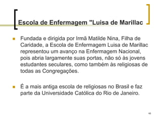 48
Escola de Enfermagem "Luisa de Marillac
 Fundada e dirigida por Irmã Matilde Nina, Filha de
Caridade, a Escola de Enfermagem Luisa de Marillac
representou um avanço na Enfermagem Nacional,
pois abria largamente suas portas, não só às jovens
estudantes seculares, como também às religiosas de
todas as Congregações.
 É a mais antiga escola de religiosas no Brasil e faz
parte da Universidade Católica do Rio de Janeiro.
 
