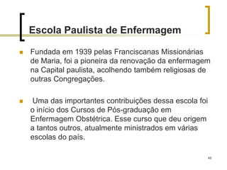 49
Escola Paulista de Enfermagem
 Fundada em 1939 pelas Franciscanas Missionárias
de Maria, foi a pioneira da renovação da enfermagem
na Capital paulista, acolhendo também religiosas de
outras Congregações.
 Uma das importantes contribuições dessa escola foi
o início dos Cursos de Pós-graduação em
Enfermagem Obstétrica. Esse curso que deu origem
a tantos outros, atualmente ministrados em várias
escolas do país.
 