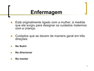 5
Enfermagem
 Está originalmente ligado com a mulher, á medida
que ela surgiu para designar os cuidados maternos
com a criança.
 Cuidados que se davam de maneira geral em três
direções:
 No Nutrir
 No direcionar
 No manter
 