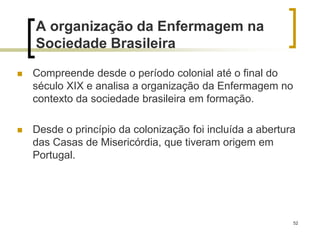 52
A organização da Enfermagem na
Sociedade Brasileira
 Compreende desde o período colonial até o final do
século XIX e analisa a organização da Enfermagem no
contexto da sociedade brasileira em formação.
 Desde o princípio da colonização foi incluída a abertura
das Casas de Misericórdia, que tiveram origem em
Portugal.
 