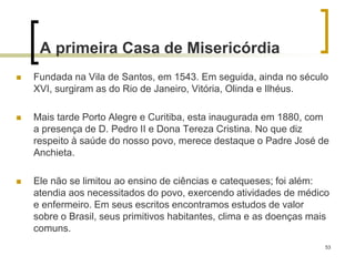 53
A primeira Casa de Misericórdia
 Fundada na Vila de Santos, em 1543. Em seguida, ainda no século
XVI, surgiram as do Rio de Janeiro, Vitória, Olinda e Ilhéus.
 Mais tarde Porto Alegre e Curitiba, esta inaugurada em 1880, com
a presença de D. Pedro II e Dona Tereza Cristina. No que diz
respeito à saúde do nosso povo, merece destaque o Padre José de
Anchieta.
 Ele não se limitou ao ensino de ciências e catequeses; foi além:
atendia aos necessitados do povo, exercendo atividades de médico
e enfermeiro. Em seus escritos encontramos estudos de valor
sobre o Brasil, seus primitivos habitantes, clima e as doenças mais
comuns.
 