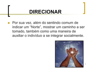 7
DIRECIONAR
 Por sua vez, além do sentindo comum de
indicar um “Norte”, mostrar um caminho a ser
tomado, também como uma maneira de
auxiliar o indivíduo a se integrar socialmente.
 