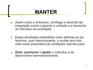 8
MANTER
 Assim como o direcionar, privilegia o sentindo da
integração social e garante a unidade e a harmonia
do indivíduo na sociedade.
 Essas atividades entendidas como afetivas ao ser
feminino, pois historicamente, a mulher tem sido
vista como possuidora de condições naturais para:
 Zelar, promover e ajudar o indivíduo a se
desenvolver harmoniosamente.
 