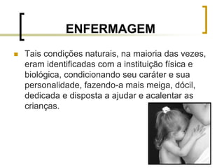 9
ENFERMAGEM
 Tais condições naturais, na maioria das vezes,
eram identificadas com a instituição física e
biológica, condicionando seu caráter e sua
personalidade, fazendo-a mais meiga, dócil,
dedicada e disposta a ajudar e acalentar as
crianças.
 