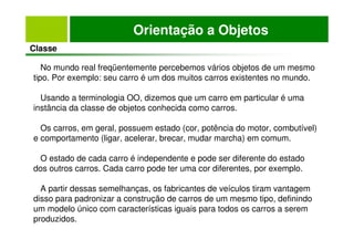 Orientação a Objetos
Classe
No mundo real freqüentemente percebemos vários objetos de um mesmo
tipo. Por exemplo: seu carro é um dos muitos carros existentes no mundo.
Usando a terminologia OO, dizemos que um carro em particular é uma
instância da classe de objetos conhecida como carros.
Os carros, em geral, possuem estado (cor, potência do motor, combutível)
e comportamento (ligar, acelerar, brecar, mudar marcha) em comum.
O estado de cada carro é independente e pode ser diferente do estado
dos outros carros. Cada carro pode ter uma cor diferentes, por exemplo.
A partir dessas semelhanças, os fabricantes de veículos tiram vantagem
disso para padronizar a construção de carros de um mesmo tipo, definindo
um modelo único com características iguais para todos os carros a serem
produzidos.
 