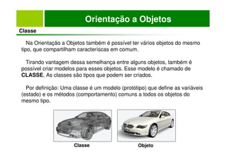 Orientação a Objetos
Classe
Na Orientação a Objetos também é possível ter vários objetos do mesmo
tipo, que compartilham caracteríscas em comum.
Tirando vantagem dessa semelhança entre alguns objetos, também é
possível criar modelos para esses objetos. Esse modelo é chamado de
CLASSE. As classes são tipos que podem ser criados.
Por definição: Uma classe é um modelo (protótipo) que define as variáveis
(estado) e os métodos (comportamento) comuns a todos os objetos do
mesmo tipo.
Classe Objeto
 
