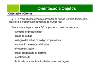 Orientação a Objetos
Orientação a Objetos
A OO é mais intuitiva e fácil de aprender do que as técnicas tradicionais,
pois foca o problema em conceitos do mundo real.
Dentre as vantagens que a OO proporciona, podemos destacar:
• aumento de produtividade
• reuso de código
• redução das linhas de código programadas
• separação de responsabilidades
• componentização
• maior flexibilidade do sistema
• escalabilidade
• facilidade na manutenção, dentre outras vantagens.
 