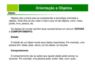 Orientação a Objetos
Objeto
Objetos são a chave para se compreender a tecnologia orientada a
objetos. Você olha ao seu redor e tudo o que vê são objetos: carro, mesa,
janela, livro, pessoa, etc.
Os objetos do mundo real têm duas carecterísticas em comum: ESTADO
e COMPORTAMENTO.
Estado
O estado de um objeto revela seus dados importantes. Por exemplo, uma
pessoa tem: idade, peso, altura, cor de cabelo, cor da pele.
Comportamento
O comportamento são as ações que aquele objeto pode exercer ou
executar. Por exemplo, uma pessoa pode: andar, falar, ouvir, pular.
 