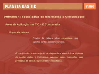 UNIDADE 1: Tecnologias da Informação e Comunicação Áreas de Aplicação das TIC – O Computador Origem  da palavra Provém da palavra latina  computare , que significa contar, calcular ou avaliar. O computador é um conjunto de dispositivos electrónicos capazes de aceitar dados e instruções, executar essas instruções para processar os dados e apresentar os resultados. 