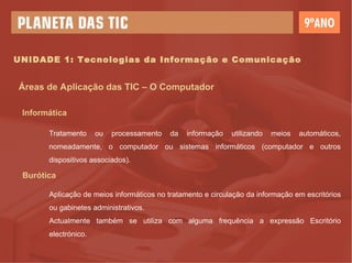 UNIDADE 1: Tecnologias da Informação e Comunicação Áreas de Aplicação das TIC – O Computador Informática Tratamento ou processamento da informação utilizando meios automáticos, nomeadamente, o computador ou sistemas informáticos (computador e outros dispositivos associados). Burótica Aplicação de meios informáticos no tratamento e circulação da informação em escritórios ou gabinetes administrativos. Actualmente também se utiliza com alguma frequência a expressão Escritório electrónico. 