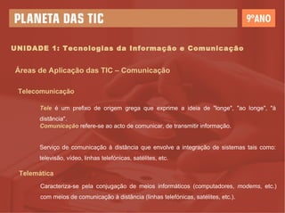 UNIDADE 1: Tecnologias da Informação e Comunicação Áreas de Aplicação das TIC – Comunicação Telecomunicação Tele  é um prefixo de origem grega que exprime a ideia de "longe", "ao longe", "à distância".  Comunicação  refere-se ao acto de comunicar, de transmitir informação. Serviço de comunicação à distância que envolve a integração de sistemas tais como: televisão, vídeo, linhas telefónicas, satélites, etc. Telemática Caracteriza-se pela conjugação de meios informáticos (computadores,  modems , etc.) com meios de comunicação à distância (linhas telefónicas, satélites, etc.). 