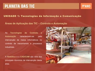 UNIDADE 1: Tecnologias da Informação e Comunicação Áreas de Aplicação das TIC – Controlo e Automação As  Tecnologias   de   Controlo   e   Automação  caracterizam-se pela intervenção de meios informáticos no controlo de mecanismos e processos industriais. A  Robótica  e o  CAD/CAM  são dois dos principais domínios de intervenção desta área. 