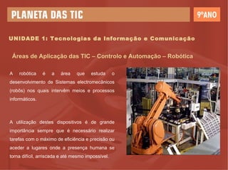 UNIDADE 1: Tecnologias da Informação e Comunicação Áreas de Aplicação das TIC – Controlo e Automação – Robótica A robótica é a área que estuda o desenvolvimento de Sistemas electromecânicos (robôs) nos quais intervêm meios e processos informáticos. A utilização destes dispositivos é de grande importância sempre que é necessário realizar tarefas com o máximo de eficiência e precisão ou aceder a lugares onde a presença humana se torna difícil, arriscada e até mesmo impossível. 