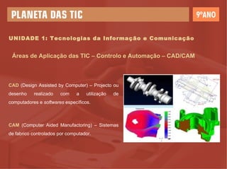 UNIDADE 1: Tecnologias da Informação e Comunicação Áreas de Aplicação das TIC – Controlo e Automação – CAD/CAM CAD  (Design Assisted by Computer)  –  Projecto ou desenho realizado com a utilização de computadores e  softwares  específicos. CAM  (Computer Aided Manufactoring)  –  Sistemas de fabrico controlados por computador. 