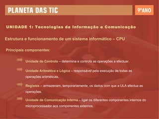 UNIDADE 1: Tecnologias da Informação e Comunicação Estrutura e funcionamento de um sistema informático – CPU Principais componentes: Unidade de Controlo  – determina e controla as operações a efectuar. Unidade Aritmética e Lógica  – responsável pela execução de todas as operações aritméticas. Registos  – armazenam, temporariamente, os dados com que a ULA efectua as operações. Unidade de Comunicação Interna  – ligar os diferentes componentes internos do microprocessador aos componentes externos. 
