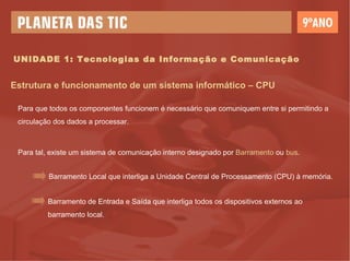UNIDADE 1: Tecnologias da Informação e Comunicação Estrutura e funcionamento de um sistema informático – CPU Para que todos os componentes funcionem é necessário que comuniquem entre si permitindo a circulação dos dados a processar. Para tal, existe um sistema de comunicação interno designado por  Barramento  ou  bus . Barramento Local que interliga a Unidade Central de Processamento (CPU) à memória. Barramento de Entrada e Saída que interliga todos os dispositivos externos ao barramento local. 
