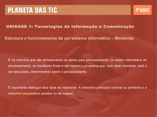 É na memória que são armazenados os dados para processamento, os dados intermédios do processamento, os resultados finais e até mesmo o programa que, num dado momento, está a ser executado, determinando assim o processamento. É importante distinguir dois tipos de memórias: A  memória principal  (central ou primária) e a  memória secundária  (auxiliar ou de massa). Estrutura e funcionamento de um sistema informático – Memórias UNIDADE 1: Tecnologias da Informação e Comunicação 