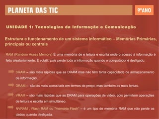 Estrutura e funcionamento de um sistema informático – Memórias Primárias, principais ou centrais RAM (Random Acess Memory)  É uma memória de e leitura e escrita onde o acesso à informação é feito aleatoriamente. É volátil, pois perde toda a informação quando o computador é desligado. SRAM  – são mais rápidas que as DRAM mas não têm tanta capacidade de armazenamento de informação. DRAM  –  são as mais acessíveis em termos de preço, mas também as mais lentas. VRAM  – são mais rápidas que as DRAM para operações de vídeo, pois permitem operações de leitura e escrita em simultâneo. NVRAM , Flash RAM ou "memória Flash“  – é um tipo de memória RAM que não perde os dados quando desligada. UNIDADE 1: Tecnologias da Informação e Comunicação 
