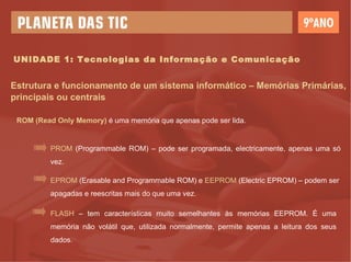 UNIDADE 1: Tecnologias da Informação e Comunicação Estrutura e funcionamento de um sistema informático – Memórias Primárias, principais ou centrais ROM (Read Only Memory)  é uma memória que apenas pode ser lida. PR OM  (Programmable ROM) – pode ser programada, electricamente, apenas uma só vez. EPROM  (Erasable and Programmable ROM) e  EEPROM  (Electric EPROM) – podem ser apagadas e reescritas mais do que uma vez.  FLASH  – tem características muito semelhantes às memórias EEPROM. É uma memória não volátil que, utilizada normalmente, permite apenas a leitura dos seus dados. 