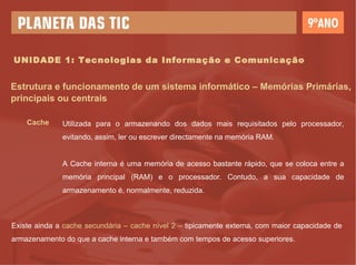 UNIDADE 1: Tecnologias da Informação e Comunicação Estrutura e funcionamento de um sistema informático – Memórias Primárias, principais ou centrais Cache Utilizada para o armazenando dos dados mais requisitados pelo processador, evitando, assim, ler ou escrever directamente na memória RAM. A Cache interna é uma memória de acesso bastante rápido, que se coloca entre a memória principal (RAM) e o processador. Contudo, a sua capacidade de armazenamento é, normalmente, reduzida. Existe ainda a  cache secundária – cache nível 2 –  tipicamente externa, com maior capacidade de armazenamento do que a cache interna e também com tempos de acesso superiores. 