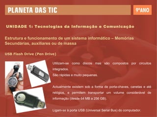 UNIDADE 1: Tecnologias da Informação e Comunicação Estrutura e funcionamento de um sistema informático – Memórias Secundárias, auxiliares ou de massa USB Flash Drive (Pen Drive) Utilizam-se como discos mas são compostos por circuitos integrados.  São rápidas e muito pequenas. Actualmente existem sob a forma de porta-chaves, canetas e até relógios, e permitem transportar um volume considerável de informação (desde 64 MB a 256 GB). Ligam-se à porta USB (Universal Serial Bus) do computador. 
