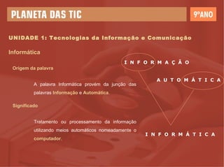 UNIDADE 1: Tecnologias da Informação e Comunicação Informática Origem da palavra A palavra Informática provém da junção das palavras  Informação  e  Automática . Significado Tratamento ou processamento da informação utilizando meios automáticos nomeadamente o  computador . I  N  F  O  R  M  A  Ç  Ã  O A  U  T  O  M  Á  T  I  C  A I  N  F  O  R  M  Á  T  I  C  A 