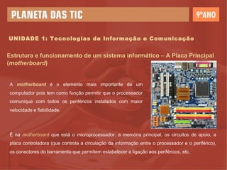 UNIDADE 1: Tecnologias da Informação e Comunicação Estrutura e funcionamento de um sistema informático – A Placa Principal ( motherboard ) A  motherboard  é o elemento mais importante de um computador pois tem como função permitir que o processador comunique com todos os periféricos instalados com maior velocidade e fiabilidade. É na  motherboard   que está o microprocessador, a memória principal, os circuitos de apoio, a placa controladora (que controla a circulação da informação entre o processador e o periférico), os conectores do barramento que permitem estabelecer a ligação aos periféricos, etc. 