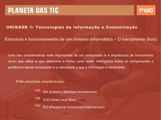 UNIDADE 1: Tecnologias da Informação e Comunicação Estrutura e funcionamento de um sistema informático – O barramento (bus) Uma das características mais importantes de um computador é a arquitectura de  barramento  ( bus )  que utiliza e que determina a forma como estão interligados todos os componentes e periféricos desse computador e a velocidade a que a informação é transmitida.  Três  principais   arquitecturas : ISA (Industry Standard Architecture) VLB (Vesa Local Bus) PCI (Peripheral Component Interconnect) 