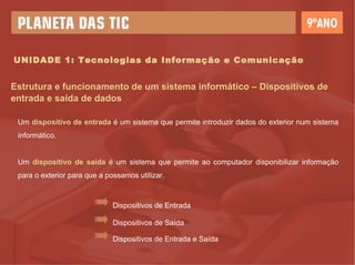 UNIDADE 1: Tecnologias da Informação e Comunicação Estrutura e funcionamento de um sistema informático – Dispositivos de entrada e saída de dados Um  dispositivo de entrada  é um sistema que permite introduzir dados do exterior num sistema informático. Um  dispositivo de saída  é um sistema que permite ao computador disponibilizar informação para o exterior para que a possamos utilizar. Dispositivos de Entrada Dispositivos de Saída Dispositivos de Entrada e Saída 