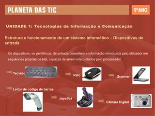 UNIDADE 1: Tecnologias da Informação e Comunicação Estrutura e funcionamento de um sistema informático – Dispositivos de entrada Os dispositivos, ou periféricos, de entrada convertem a informação introduzida pelo utilizador em sequências próprias de bits, capazes de serem interpretados pelo processador. Teclado Rato Leitor de código de barras Joystick Câmara Digital Scanner 